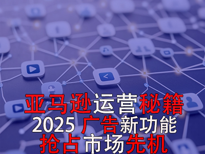 亞馬遜運(yùn)營(yíng)秘籍，2025廣告新功能，搶占市場(chǎng)先機(jī)！