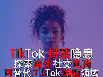 TikTok封禁隱患：探索海外社交電商，可替代TikTok的新領(lǐng)域